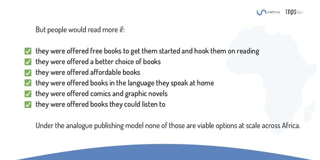 But people would read more if:
they were offered free books to get them started and hook them on reading
they were offered a better choice of books
they were offered affordable books
they were offered books in the language they speak at home
they were offered comics and graphic novels
they were offered books they could listen to
Under the analogue publishing model none of those are viable options at scale across Africa.
