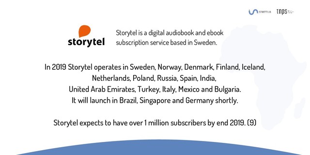 In 2019 Storytel operates in Sweden, Norway, Denmark, Finland, Iceland,
Netherlands, Poland, Russia, Spain, India,
United Arab Emirates, Turkey, Italy, Mexico and Bulgaria.
It will launch in Brazil, Singapore and Germany shortly.
Storytel expects to have over 1 million subscribers by end 2019. (9)
Storytel is a digital audiobook and ebook
subscription service based in Sweden.
