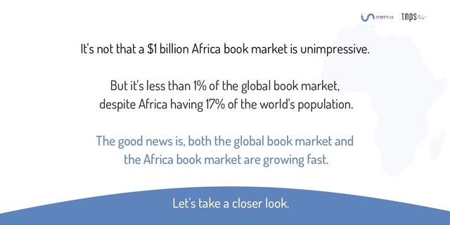 It's not that a $1 billion Africa book market is unimpressive.
But it's less than 1% of the global book market,
despite Africa having 17% of the world's population.
The good news is, both the global book market and
the Africa book market are growing fast.
Let's take a closer look.
