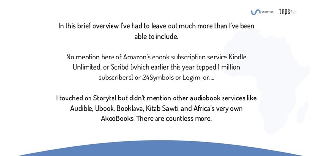 In this brief overview I've had to leave out much more than I've been
able to include.
No mention here of Amazon's ebook subscription service Kindle
Unlimited, or Scribd (which earlier this year topped 1 million
subscribers) or 24Symbols or Legimi or....
I touched on Storytel but didn't mention other audiobook services like
Audible, Ubook, Booklava, Kitab Sawti, and Africa's very own
AkooBooks. There are countless more.
