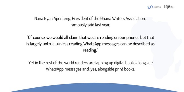 Nana Gyan Apenteng, President of the Ghana Writers Association,
famously said last year,
"Of course, we would all claim that we are reading on our phones but that
is largely untrue…unless reading WhatsApp messages can be described as
reading."
Yet in the rest of the world readers are lapping up digital books alongside
WhatsApp messages and, yes, alongside print books.
