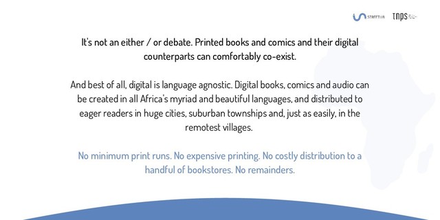 It's not an either / or debate. Printed books and comics and their digital
counterparts can comfortably co-exist.
And best of all, digital is language agnostic. Digital books, comics and audio can
be created in all Africa's myriad and beautiful languages, and distributed to
eager readers in huge cities, suburban townships and, just as easily, in the
remotest villages.
No minimum print runs. No expensive printing. No costly distribution to a
handful of bookstores. No remainders.
