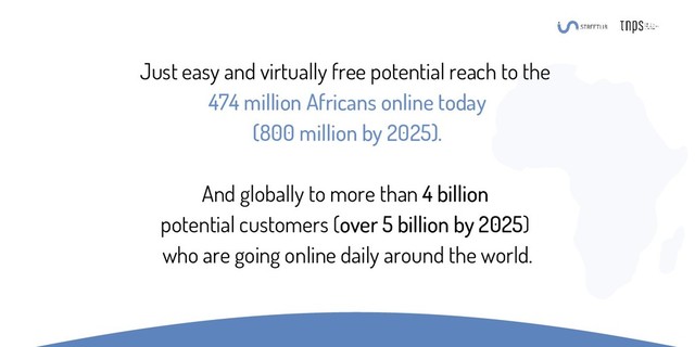 Just easy and virtually free potential reach to the
474 million Africans online today
(800 million by 2025).
And globally to more than 4 billion
potential customers (over 5 billion by 2025)
who are going online daily around the world.
