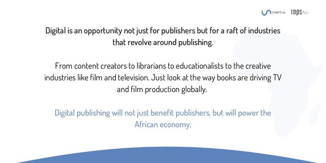 Digital is an opportunity not just for publishers but for a raft of industries
that revolve around publishing.
From content creators to librarians to educationalists to the creative
industries like film and television. Just look at the way books are driving TV
and film production globally.
Digital publishing will not just benefit publishers, but will power the
African economy,
