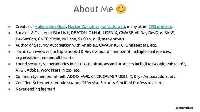 ● Creator of Kubernetes Goat, Hacker Container, tools.tldr.run, many other OSS projects.
● Speaker & Trainer at Blackhat, DEFCON, GitHub, USENIX, OWASP, All Day DevOps, SANS,
DevSecCon, CNCF, c0c0n, Nullcon, SACON, null, many others.
● Author of Security Automation with Ansible2, OWASP KSTG, whitepapers, etc.
● Technical reviewer (multiple books) & Review board member of multiple conferences,
organizations, communities, etc.
● Found security vulnerabilities in 200+ organizations and products including Google, Microsoft,
AT&T, Adobe, WordPress, Ntop, etc.
● Community member of null, ADDO, AWS, CNCF, OWASP, USENIX, Snyk Ambassadors, etc.
● Certiﬁed Kubernetes Administrator, Oﬀensive Security Certiﬁed Professional, etc.
● Never ending learner!
About Me 😊
@madhuakula
