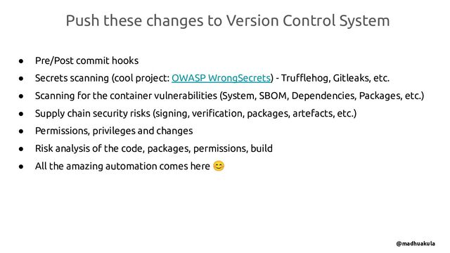 ● Pre/Post commit hooks
● Secrets scanning (cool project: OWASP WrongSecrets) - Truﬄehog, Gitleaks, etc.
● Scanning for the container vulnerabilities (System, SBOM, Dependencies, Packages, etc.)
● Supply chain security risks (signing, veriﬁcation, packages, artefacts, etc.)
● Permissions, privileges and changes
● Risk analysis of the code, packages, permissions, build
● All the amazing automation comes here 😊
Push these changes to Version Control System
@madhuakula
