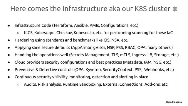 ● Infrastructure Code (Terraform, Ansible, AMIs, Conﬁgurations, etc.)
○ KICS, Kubescape, Checkov, Kubesec.io, etc. for performing scanning for these IaC
● Hardening using standards and benchmarks like CIS, NSA, etc.
● Applying sane secure defaults (AppArmor, gVisor, NSP, PSS, RBAC, OPA, many others.)
● Handling the operations well (Secrets Management, TLS, mTLS, Ingress, LB, Storage, etc.)
● Cloud providers security conﬁgurations and best practices (Metadata, IAM, NSG, etc.)
● Preventive & Detective controls (OPA, Kyverno, SecurityContext, PSS, Webhooks, etc.)
● Continuous security visibility, monitoring, detection and alerting in place
○ Audits, Risk analysis, Runtime Sandboxing, External Connections, Add-ons, etc.
Here comes the Infrastructure aka our K8S cluster ⎈
@madhuakula
