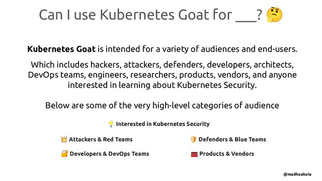 Can I use Kubernetes Goat for ___? 🤔
Kubernetes Goat is intended for a variety of audiences and end-users.
Which includes hackers, attackers, defenders, developers, architects,
DevOps teams, engineers, researchers, products, vendors, and anyone
interested in learning about Kubernetes Security.
Below are some of the very high-level categories of audience
💥 Attackers & Red Teams 🛡 Defenders & Blue Teams
🧰 Products & Vendors
🔐 Developers & DevOps Teams
💡 Interested in Kubernetes Security
@madhuakula
