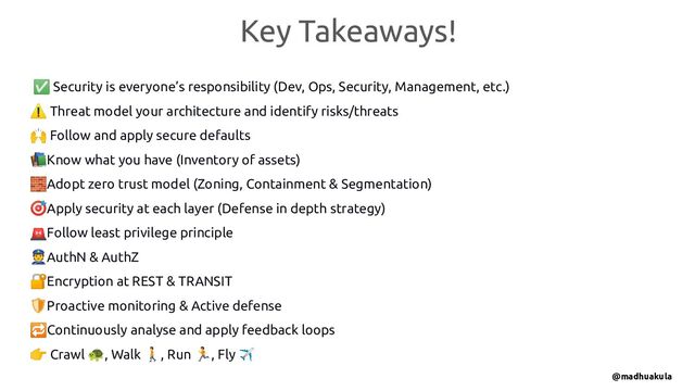 ✅ Security is everyone’s responsibility (Dev, Ops, Security, Management, etc.)
⚠ Threat model your architecture and identify risks/threats
🙌 Follow and apply secure defaults
📚Know what you have (Inventory of assets)
🧱Adopt zero trust model (Zoning, Containment & Segmentation)
🎯Apply security at each layer (Defense in depth strategy)
🚨Follow least privilege principle
👮AuthN & AuthZ
🔐Encryption at REST & TRANSIT
🛡Proactive monitoring & Active defense
🔁Continuously analyse and apply feedback loops
👉 Crawl 🐢, Walk 🚶, Run 🏃, Fly ✈
Key Takeaways!
@madhuakula
