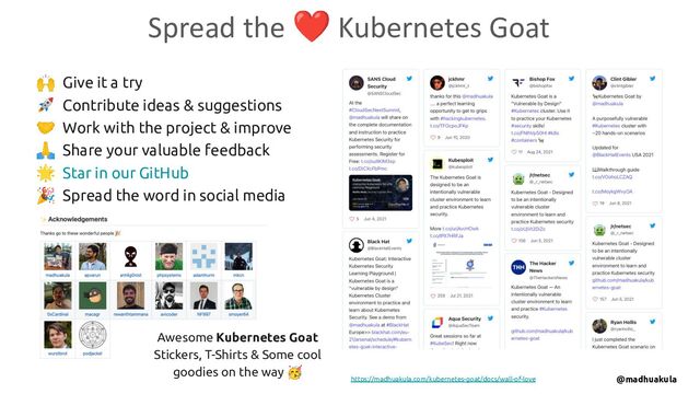 🙌 Give it a try
🚀 Contribute ideas & suggestions
🤝 Work with the project & improve
🙏 Share your valuable feedback
🌟 Star in our GitHub
🎉 Spread the word in social media
Spread the ❤ Kubernetes Goat
https://madhuakula.com/kubernetes-goat/docs/wall-of-love
Awesome Kubernetes Goat
Stickers, T-Shirts & Some cool
goodies on the way 🥳
@madhuakula
