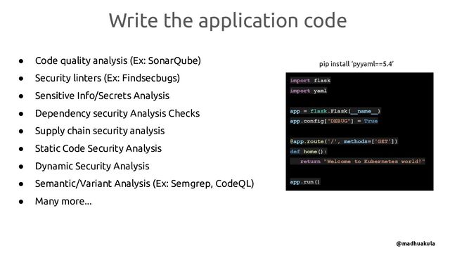 ● Code quality analysis (Ex: SonarQube)
● Security linters (Ex: Findsecbugs)
● Sensitive Info/Secrets Analysis
● Dependency security Analysis Checks
● Supply chain security analysis
● Static Code Security Analysis
● Dynamic Security Analysis
● Semantic/Variant Analysis (Ex: Semgrep, CodeQL)
● Many more...
Write the application code
@madhuakula
import flask
import yaml
app = flask.Flask(__name__)
app.config["DEBUG"] = True
@app.route('/', methods=['GET'])
def home():
return "Welcome to Kubernetes world!"
app.run()
pip install ‘pyyaml==5.4’
