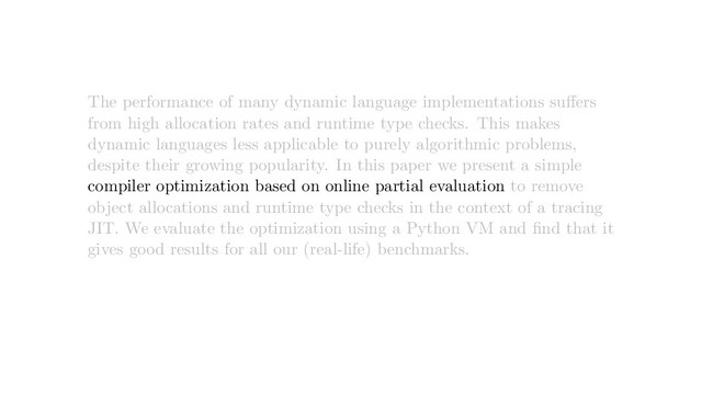 The performance of many dynamic language implementations suﬀers
from high allocation rates and runtime type checks. This makes
dynamic languages less applicable to purely algorithmic problems,
despite their growing popularity. In this paper we present a simple
compiler optimization based on online partial evaluation to remove
object allocations and runtime type checks in the context of a tracing
JIT. We evaluate the optimization using a Python VM and ﬁnd that it
gives good results for all our (real-life) benchmarks.
