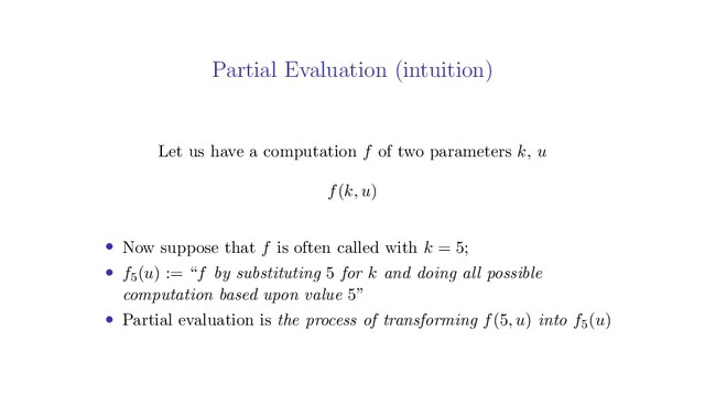 Partial Evaluation (intuition)
Let us have a computation f of two parameters k, u
f(k, u)
• Now suppose that f is often called with k = 5;
• f5(u) := “f by substituting 5 for k and doing all possible
computation based upon value 5”
• Partial evaluation is the process of transforming f(5, u) into f5(u)
