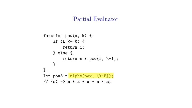 Partial Evaluator
function pow(n, k) {
if (k <= 0) {
return 1;
} else {
return n * pow(n, k-1);
}
}
let pow5 = alpha(pow, {k:5});
// (n) => n * n * n * n * n;
