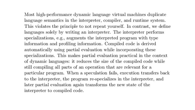 Most high-performance dynamic language virtual machines duplicate
language semantics in the interpreter, compiler, and runtime system.
This violates the principle to not repeat yourself. In contrast, we deﬁne
languages solely by writing an interpreter. The interpreter performs
specializations, e.g., augments the interpreted program with type
information and proﬁling information. Compiled code is derived
automatically using partial evaluation while incorporating these
specializations. This makes partial evaluation practical in the context
of dynamic languages: it reduces the size of the compiled code while
still compiling all parts of an operation that are relevant for a
particular program. When a speculation fails, execution transfers back
to the interpreter, the program re-specializes in the interpreter, and
later partial evaluation again transforms the new state of the
interpreter to compiled code.
