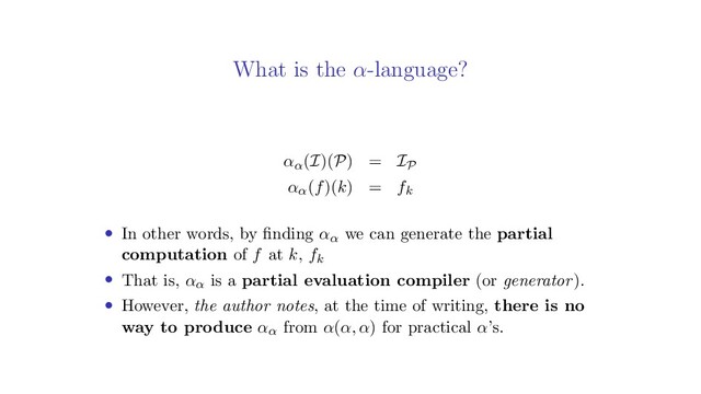 What is the α-language?
αα(I)(P) = IP
αα(f)(k) = fk
• In other words, by ﬁnding αα we can generate the partial
computation of f at k, fk
• That is, αα is a partial evaluation compiler (or generator).
• However, the author notes, at the time of writing, there is no
way to produce αα from α(α, α) for practical α’s.
