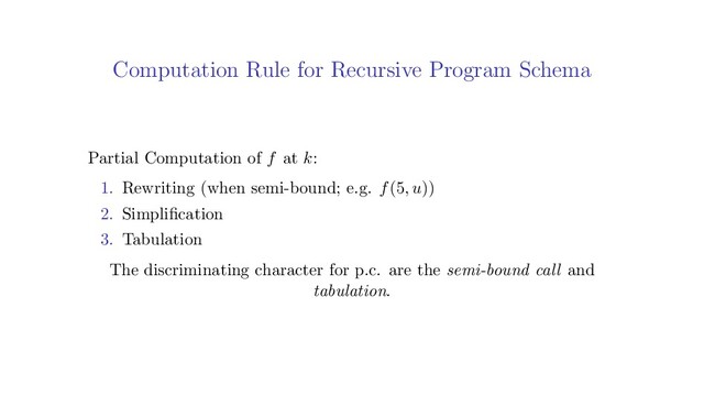 Computation Rule for Recursive Program Schema
Partial Computation of f at k:
1. Rewriting (when semi-bound; e.g. f(5, u))
2. Simpliﬁcation
3. Tabulation
The discriminating character for p.c. are the semi-bound call and
tabulation.

