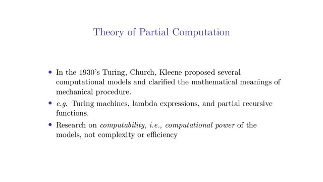 Theory of Partial Computation
• In the 1930’s Turing, Church, Kleene proposed several
computational models and clariﬁed the mathematical meanings of
mechanical procedure.
• e.g. Turing machines, lambda expressions, and partial recursive
functions.
• Research on computability, i.e., computational power of the
models, not complexity or eﬃciency

