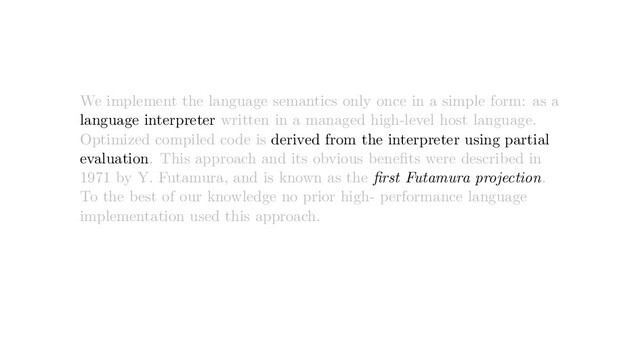 We implement the language semantics only once in a simple form: as a
language interpreter written in a managed high-level host language.
Optimized compiled code is derived from the interpreter using partial
evaluation. This approach and its obvious beneﬁts were described in
1971 by Y. Futamura, and is known as the ﬁrst Futamura projection.
To the best of our knowledge no prior high- performance language
implementation used this approach.
