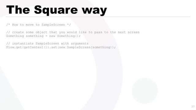 The Square way
/* How to move to SampleScreen */
// create some object that you would like to pass to the next screen
Something something = new Something();
// instantiate SampleScreen with arguments
Flow.get(getContext()).set(new SampleScreen(something));

