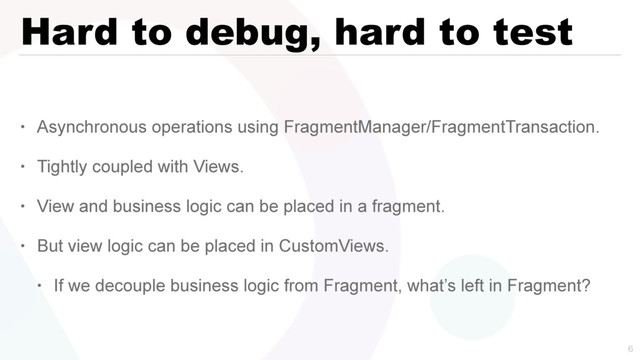 Hard to debug, hard to test
• Asynchronous operations using FragmentManager/FragmentTransaction.
• Tightly coupled with Views.
• View and business logic can be placed in a fragment.
• But view logic can be placed in CustomViews.
• If we decouple business logic from Fragment, what’s left in Fragment?

