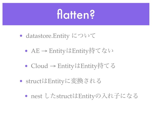 ﬂatten?
• datastore.Entity ʹ͍ͭͯ
• AE → Entity͸Entity࣋ͯͳ͍
• Cloud → Entity͸Entity࣋ͯΔ
• struct͸Entityʹม׵͞ΕΔ
• nest ͨ͠struct͸EntityͷೖΕࢠʹͳΔ
