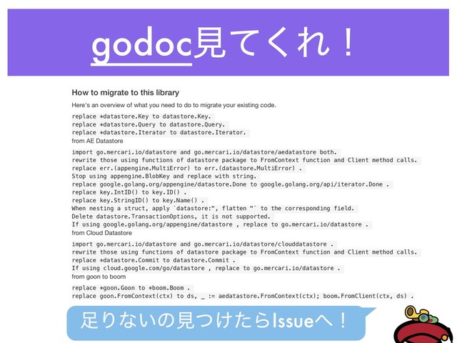 godocݟͯ͘Εʂ
How to migrate to this library
Here's an overview of what you need to do to migrate your existing code.

replace *datastore.Key to datastore.Key.
replace *datastore.Query to datastore.Query.
replace *datastore.Iterator to datastore.Iterator.
from AE Datastore

import go.mercari.io/datastore and go.mercari.io/datastore/aedatastore both.
rewrite those using functions of datastore package to FromContext function and Client method calls.
replace err.(appengine.MultiError) to err.(datastore.MultiError) .
Stop using appengine.BlobKey and replace with string.
replace google.golang.org/appengine/datastore.Done to google.golang.org/api/iterator.Done .
replace key.IntID() to key.ID() .
replace key.StringID() to key.Name() .
When nesting a struct, apply `datastore:", flatten "` to the corresponding field.
Delete datastore.TransactionOptions, it is not supported.
If using google.golang.org/appengine/datastore , replace to go.mercari.io/datastore .
from Cloud Datastore

import go.mercari.io/datastore and go.mercari.io/datastore/clouddatastore .
rewrite those using functions of datastore package to FromContext function and Client method calls.
replace *datastore.Commit to datastore.Commit .
If using cloud.google.com/go/datastore , replace to go.mercari.io/datastore .
from goon to boom

replace *goon.Goon to *boom.Boom .
replace goon.FromContext(ctx) to ds, _ := aedatastore.FromContext(ctx); boom.FromClient(ctx, ds) .
଍Γͳ͍ͷݟ͚ͭͨΒIssue΁ʂ
