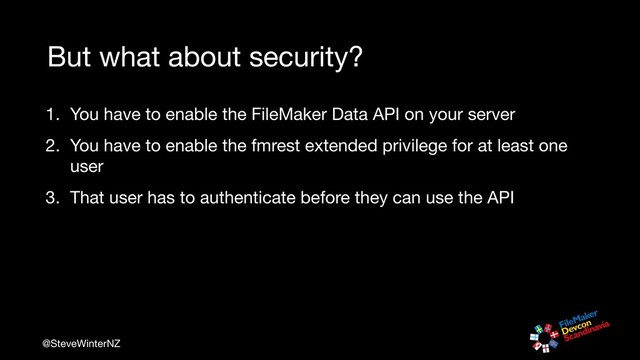 @SteveWinterNZ
But what about security?
1. You have to enable the FileMaker Data API on your server

2. You have to enable the fmrest extended privilege for at least one
user

3. That user has to authenticate before they can use the API
