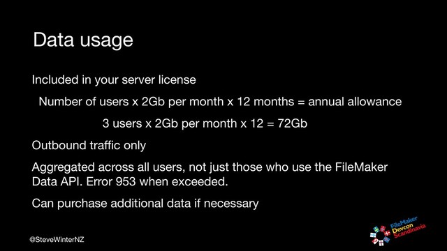 @SteveWinterNZ
Data usage
Included in your server license

Number of users x 2Gb per month x 12 months = annual allowance

3 users x 2Gb per month x 12 = 72Gb

Outbound traﬃc only

Aggregated across all users, not just those who use the FileMaker
Data API. Error 953 when exceeded.

Can purchase additional data if necessary
