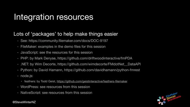 @SteveWinterNZ
Integration resources
Lots of ‘packages’ to help make things easier

- See: https://community.ﬁlemaker.com/docs/DOC-9197

- FileMaker: examples in the demo ﬁles for this session

- JavaScript: see the resources for this session

- PHP: by Mark Denyse, https://github.com/driftwoodinteractive/fmPDA

- .NET: by Wim Decorte, https://github.com/wimdecorte/FMdotNet__DataAPI

- Python: by David Hamann, https://github.com/davidhamann/python-fmrest 

- node.js: 

• feathers: by Todd Geist, https://github.com/geistinteractive/feathers-ﬁlemaker

- WordPress: see resources from this session

- NativeScript: see resources from this session
