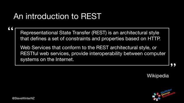 @SteveWinterNZ
An introduction to REST
“
“”
Wikipedia
Representational State Transfer (REST) is an architectural style
that deﬁnes a set of constraints and properties based on HTTP. 

Web Services that conform to the REST architectural style, or
RESTful web services, provide interoperability between computer
systems on the Internet.

