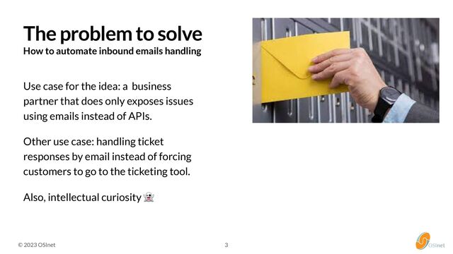 © 2023 OSInet
How to automate inbound emails handling
Use case for the idea: a business
partner that does only exposes issues
using emails instead of APIs.


Other use case: handling ticket
responses by email instead of forcing
customers to go to the ticketing tool.


Also, intellectual curiosity 👻


The problem to solve
3
