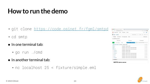 © 2023 OSInet 23
How to run the demo


• git clone https://code.osinet.fr/fgml/smtpd


• cd smtp


• In one terminal tab:


• go run ./cmd


• In another terminal tab:


• nc localhost 25 < fixture/simple.eml
