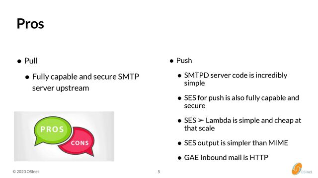 © 2023 OSInet 5
Pros
• Pull


• Fully capable and secure SMTP
server upstream
• Push


• SMTPD server code is incredibly
simple


• SES for push is also fully capable and
secure


• SES ➢ Lambda is simple and cheap at
that scale


• SES output is simpler than MIME


• GAE Inbound mail is HTTP
