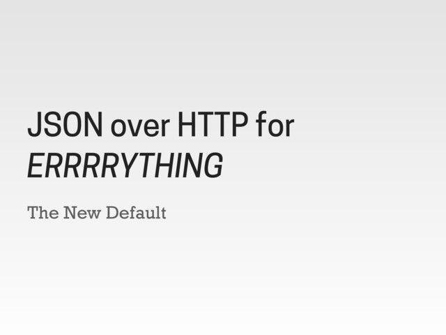 The New Default
JSON over HTTP for
ERRRRYTHING
