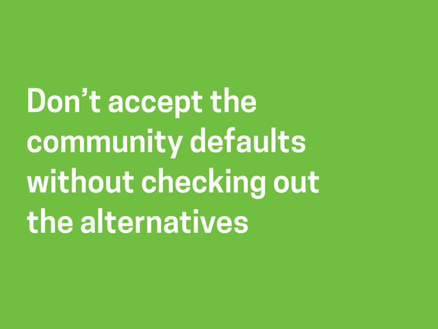 Don’t accept the
community defaults
without checking out
the alternatives
