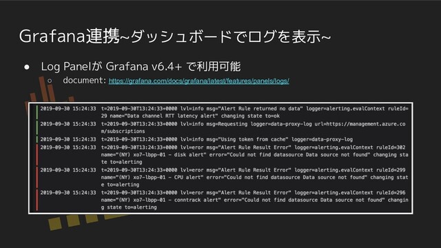 Grafana連携~ダッシュボードでログを表示~
● Log Panelが Grafana v6.4+ で利用可能
○ document: https://grafana.com/docs/grafana/latest/features/panels/logs/
