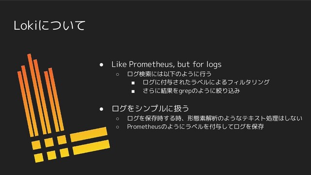 Lokiについて
● Like Prometheus, but for logs
○ ログ検索には以下のように行う
■ ログに付与されたラベルによるフィルタリング
■ さらに結果をgrepのように絞り込み
● ログをシンプルに扱う
○ ログを保存時する時、形態素解析のようなテキスト処理はしない
○ Prometheusのようにラベルを付与してログを保存
