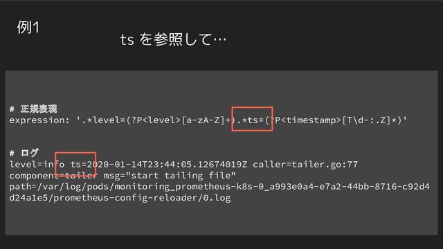 # 正規表現
expression: '.*level=(?P[a-zA-Z]+).*ts=(?P[T\d-:.Z]*)'
# ログ
level=info ts=2020-01-14T23:44:05.12674019Z caller=tailer.go:77
component=tailer msg="start tailing file"
path=/var/log/pods/monitoring_prometheus-k8s-0_a993e0a4-e7a2-44bb-8716-c92d4
d24a1e5/prometheus-config-reloader/0.log
例1
ts を参照して…

