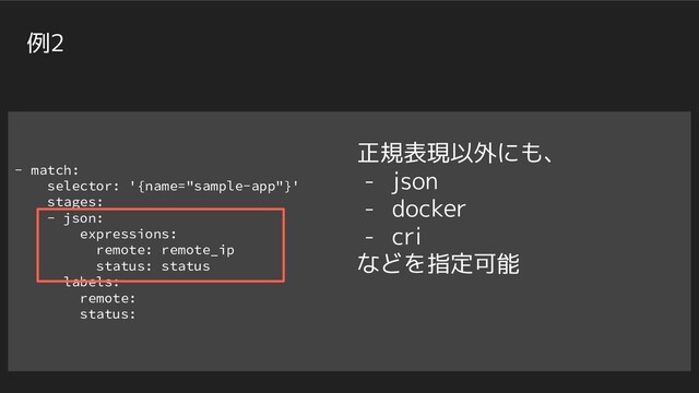 - match:
selector: '{name="sample-app"}'
stages:
- json:
expressions:
remote: remote_ip
status: status
- labels:
remote:
status:
例2
正規表現以外にも、
- json
- docker
- cri
などを指定可能
