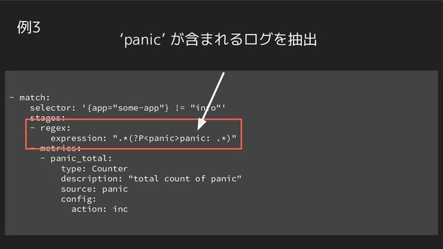 - match:
selector: '{app="some-app"} != "info"'
stages:
- regex:
expression: ".*(?Ppanic: .*)"
- metrics:
- panic_total:
type: Counter
description: "total count of panic"
source: panic
config:
action: inc
例3
‘panic’ が含まれるログを抽出
