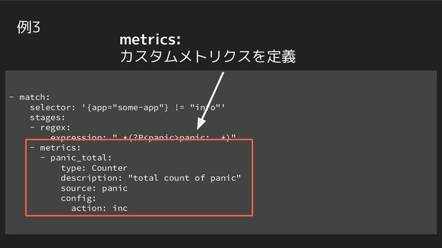 - match:
selector: '{app="some-app"} != "info"'
stages:
- regex:
expression: ".*(?Ppanic: .*)"
- metrics:
- panic_total:
type: Counter
description: "total count of panic"
source: panic
config:
action: inc
例3
metrics:
カスタムメトリクスを定義

