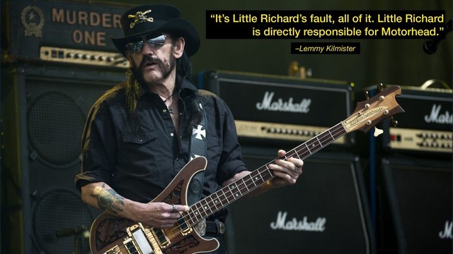 –Lemmy Kilmister
“It’s Little Richard’s fault, all of it. Little Richard
is directly responsible for Motorhead.”
