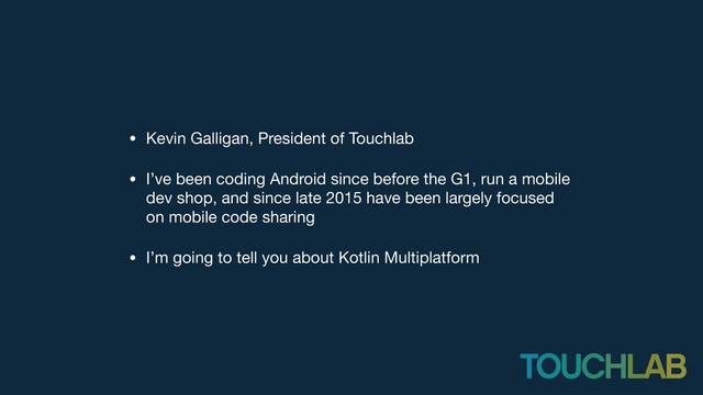 • Kevin Galligan, President of Touchlab

• I’ve been coding Android since before the G1, run a mobile
dev shop, and since late 2015 have been largely focused
on mobile code sharing

• I’m going to tell you about Kotlin Multiplatform

