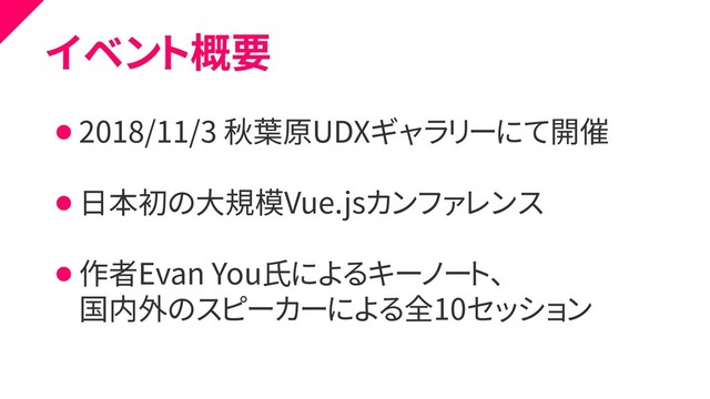 イベント概要
⚫ 2018/11/3 秋葉原UDXギャラリーにて開催
⚫ 日本初の大規模Vue.jsカンファレンス
⚫ 作者Evan You氏によるキーノート、
⚫ 国内外のスピーカーによる全10セッション
