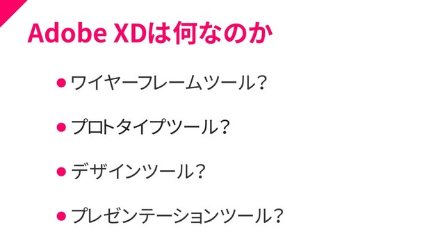 Adobe XDは何なのか
⚫ ワイヤーフレームツール？
⚫ プロトタイプツール？
⚫ デザインツール？
⚫ プレゼンテーションツール？
