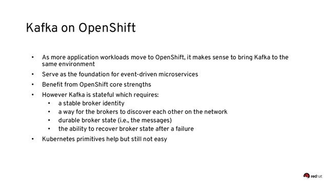 Kafka on OpenShift
• As more application workloads move to OpenShift, it makes sense to bring Kafka to the
same environment
• Serve as the foundation for event-driven microservices
• Beneﬁt from OpenShift core strengths
• However Kafka is stateful which requires:
• a stable broker identity
• a way for the brokers to discover each other on the network
• durable broker state (i.e., the messages)
• the ability to recover broker state after a failure
• Kubernetes primitives help but still not easy
