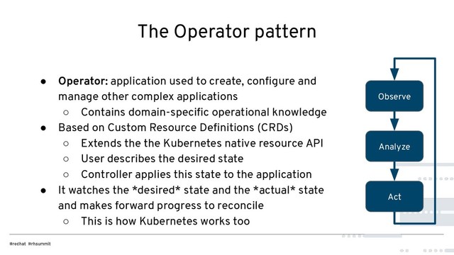 The Operator pattern
● Operator: application used to create, conﬁgure and
manage other complex applications
○ Contains domain-speciﬁc operational knowledge
● Based on Custom Resource Deﬁnitions (CRDs)
○ Extends the the Kubernetes native resource API
○ User describes the desired state
○ Controller applies this state to the application
● It watches the *desired* state and the *actual* state
and makes forward progress to reconcile
○ This is how Kubernetes works too
Observe
Analyze
Act
