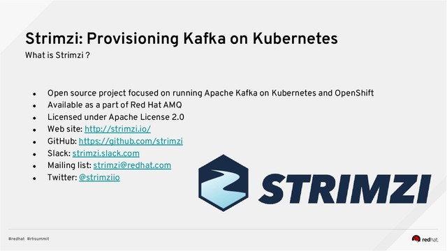 Strimzi: Provisioning Kafka on Kubernetes
What is Strimzi ?
● Open source project focused on running Apache Kafka on Kubernetes and OpenShift
● Available as a part of Red Hat AMQ
● Licensed under Apache License 2.0
● Web site: http://strimzi.io/
● GitHub: https://github.com/strimzi
● Slack: strimzi.slack.com
● Mailing list: strimzi@redhat.com
● Twitter: @strimziio
