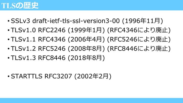 TLSの歴史
• SSLv3 draft-ietf-tls-ssl-version3-00 (1996年11月)
• TLSv1.0 RFC2246 (1999年1月) (RFC4346により廃止)
• TLSv1.1 RFC4346 (2006年4月) (RFC5246により廃止)
• TLSv1.2 RFC5246 (2008年8月) (RFC8446により廃止)
• TLSv1.3 RFC8446 (2018年8月)
• STARTTLS RFC3207 (2002年2月)
